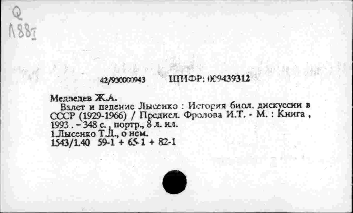 ﻿й
42/9эооа»43 ШИФР: 0С9439311
Медведев Жл.
Взлет и падение Лысенко : История биол. дискуссии в СССР (1929-1966) / Предксл. Фролова И.Т. - М.: Книга , 1993 . - 348 с., портр., 8 л. ил.
1Лысенко ТД., о нем.
1543/1.40 59-1 + 651 + 82-1